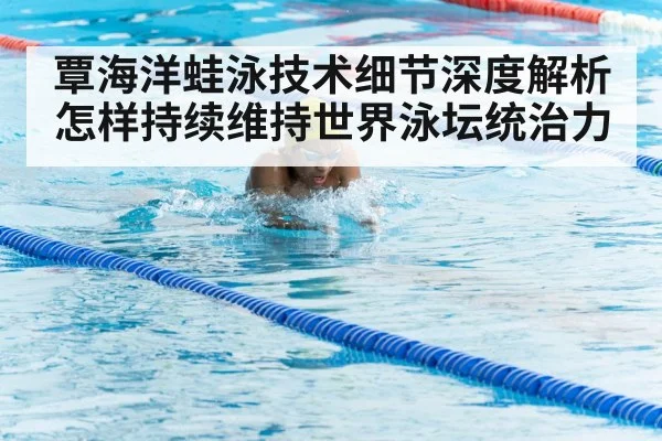 覃海洋蛙泳技术细节深度解析怎样持续维持世界泳坛统治力（kaiyun）