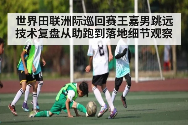 世界田联洲际巡回赛王嘉男跳远技术复盘从助跑到落地细节观察（kaiyun）